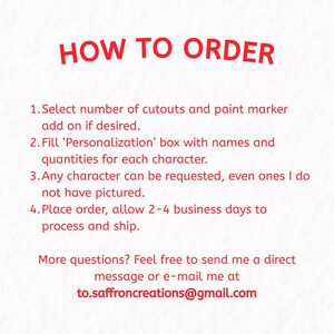 Image describing how to order your custom set of wood blanks. Select number of cutouts and paint marker add on if desired. Fill 'Personalization' box with names and quantities for each character. Any character can be requested, even ones I do not have pictured. Place order, allow 2-4 business days to process and ship. More questions? Feel free to send me a direct message or e-mail at to.saffroncreations@gmail.com
