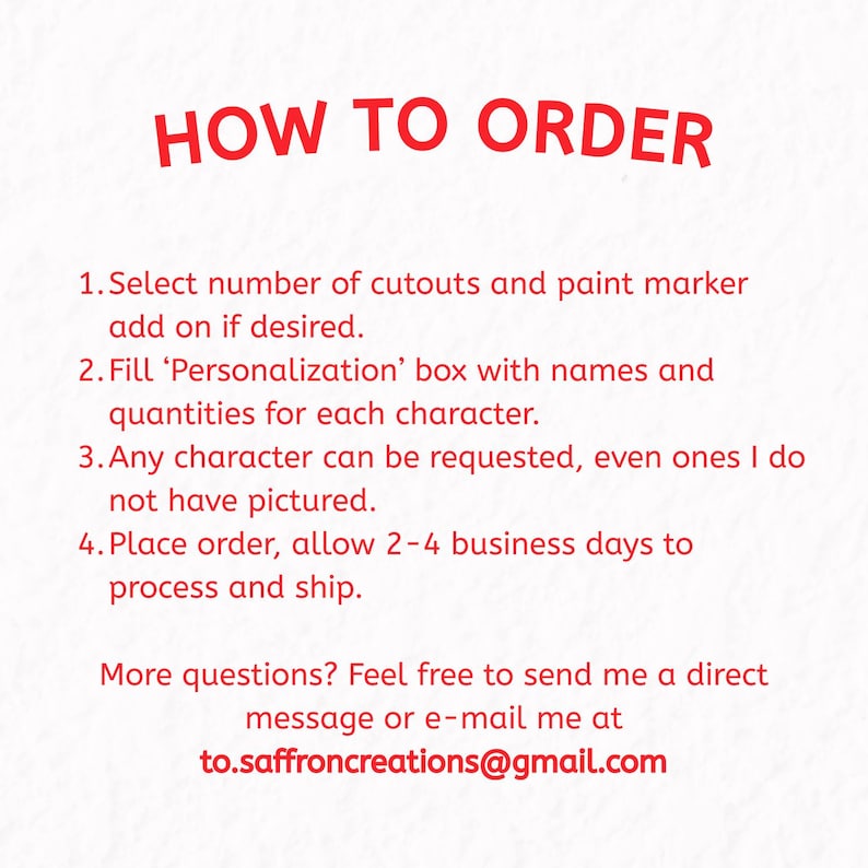 Image describing how to order your custom set of wood blanks. Select number of cutouts and paint marker add on if desired. Fill 'Personalization' box with names and quantities for each character. Any character can be requested, even ones I do not have pictured. Place order, allow 2-4 business days to process and ship. More questions? Feel free to send me a direct message or e-mail at to.saffroncreations@gmail.com
