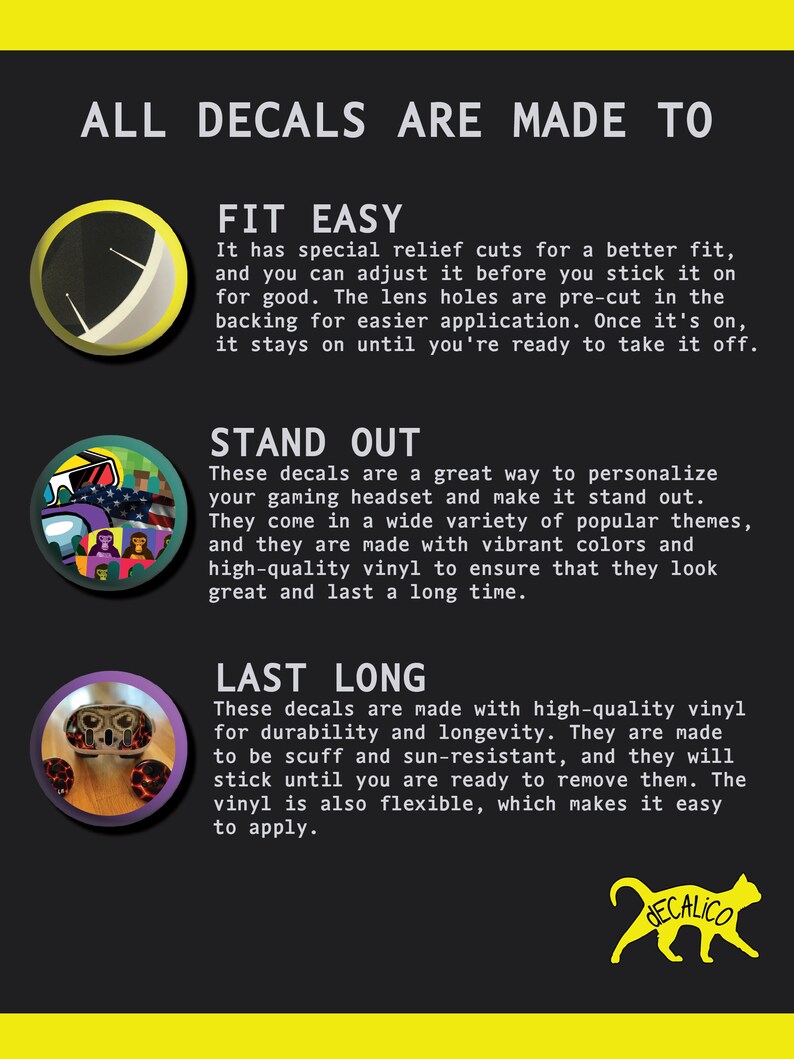 May include: A graphic with the text "ALL DECALS ARE MADE TO" in yellow letters on a black background. The graphic features three sections, each with a different image and text describing the features of the decals. The first section shows a close-up of a decal with the text "FIT EASY". The second section shows a close-up of a decal with the text "STAND OUT". The third section shows a close-up of a decal with the text "LAST LONG".