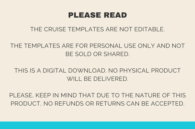 May include: Text on a beige background with the heading "PLEASE READ". The text explains that the cruise templates are not editable, are for personal use only, and are not to be sold or shared. It also states that the product is a digital download and no physical product will be delivered. Finally, it states that due to the nature of the product, no refunds or returns can be accepted.