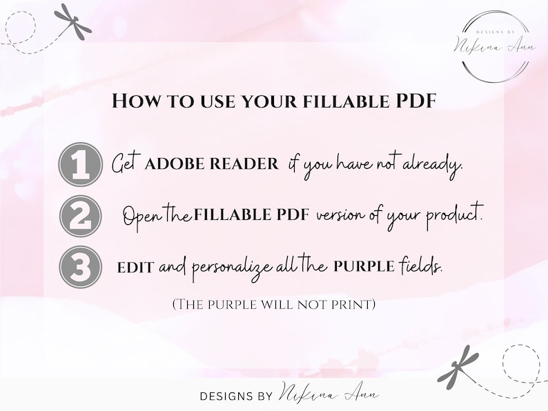 May include: A pink and white background with a graphic of a dragonfly. The text "HOW TO USE YOUR FILLABLE PDF" is in black. Three numbered steps are listed in grey circles with black text: 1. Get ADOBE READER if you have not already. 2. Open the FILLABLE PDF version of your product. 3. EDIT and personalise all the PURPLE fields. (THE PURPLE WILL NOT PRINT). The text "DESIGNS BY Nikina Ann" is in black.