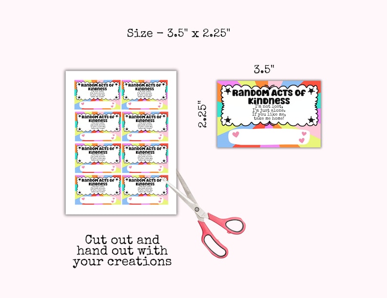 May include: Printable 3.5 x 2.25 inch cards with a rainbow design and the text "Random Acts of Kindness" and "I'm not lost, I'm just alone. If you like me, take me home!"  Cut out and hand out with your creations.