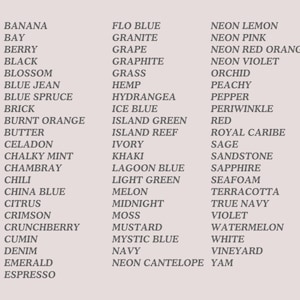 May include: A list of 50 color names, including Banana, Flo Blue, Neon Lemon, Bay, Granite, Berry, Grape, Black, Graphite, Blossom, Grass, Blue Jean, Hemp, Blue Spruce, Hydrangea, Brick, Ice Blue, Burnt Orange, Island Green, Butter, Island Reef, Celadon, Ivory, Chalky Mint, Khaki, Chambray, Lagoon Blue, Chili, Light Green, China Blue, Melon, Citrus, Midnight, Crimson, Moss, Crunchberry, Mustard, Cumin, Mystic Blue, Denim, Navy, Emerald, Neon Cantelope, Espresso, Neon Pink, Neon Red Orange, Neon Violet, Orchid, Peachy, Pepper, Periwinkle, Red, Royal Caribe, Sage, Sandstone, Sapphire, Seafoam, Terracotta, True Navy, Violet, Watermelon, White, Vineyard, Yam.