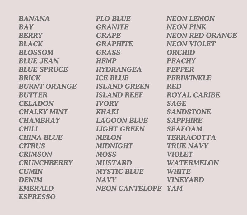 May include: A list of 50 color names, including Banana, Flo Blue, Neon Lemon, Bay, Granite, Berry, Grape, Black, Graphite, Blossom, Grass, Blue Jean, Hemp, Blue Spruce, Hydrangea, Brick, Ice Blue, Burnt Orange, Island Green, Butter, Island Reef, Celadon, Ivory, Chalky Mint, Khaki, Chambray, Lagoon Blue, Chili, Light Green, China Blue, Melon, Citrus, Midnight, Crimson, Moss, Crunchberry, Mustard, Cumin, Mystic Blue, Denim, Navy, Emerald, Neon Cantelope, Espresso, Neon Pink, Neon Red Orange, Neon Violet, Orchid, Peachy, Pepper, Periwinkle, Red, Royal Caribe, Sage, Sandstone, Sapphire, Seafoam, Terracotta, True Navy, Violet, Watermelon, White, Vineyard, Yam.