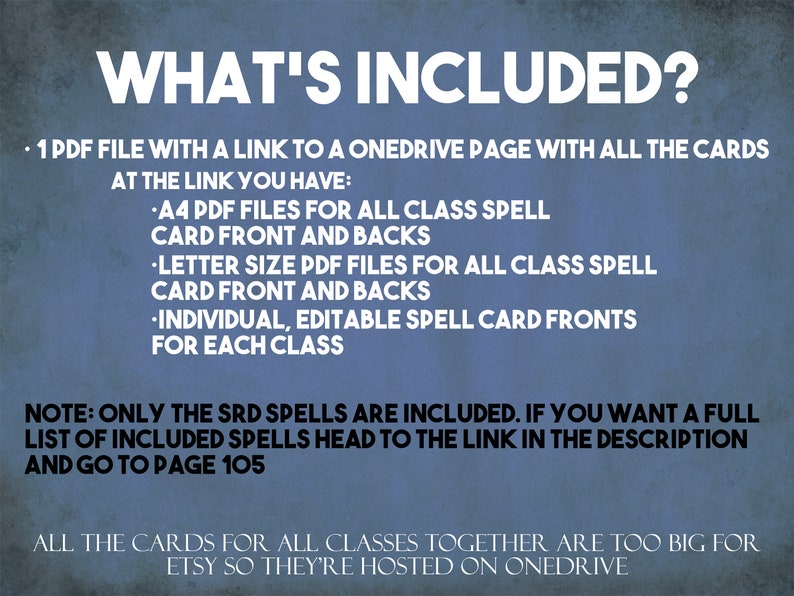 May include: A blue background with white text describing the contents of a digital download for Dungeons and Dragons spell cards. The text reads "WHAT'S INCLUDED?" and lists the contents as "1 PDF file with a link to a OneDrive page with all the cards at the link you have: A4 PDF files for all class spell card front and backs, Letter size PDF files for all class spell card front and backs, Individual, editable spell card fronts for each class. NOTE: Only the SRD spells are included. If you want a full list of included spells head to the link in the description and go to page 105. All the cards for all classes together are too big for Etsy so they're hosted on OneDrive."