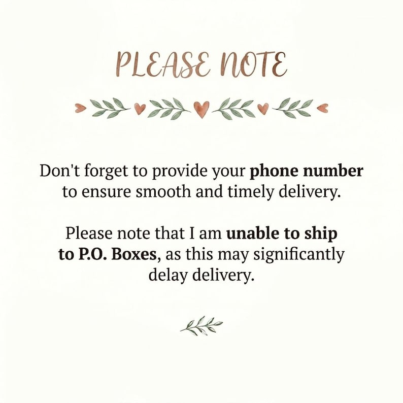 May include: A white informational sign with the heading PLEASE NOTE in brown script, followed by green leaf and small heart graphics. The text reads: Don't forget to provide your phone number to ensure smooth and timely delivery. Please note that I am unable to ship to P.O. Boxes, as this may significantly delay delivery.