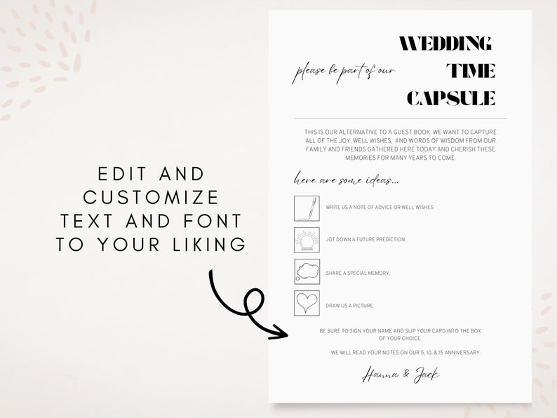 Pu&ograve; includere: Un biglietto di capsula del tempo di matrimonio stampabile con un design in bianco e nero. Il biglietto ha un titolo che dice "Wedding Time Capsule" e include un elenco di idee per gli ospiti per scrivere i loro desideri per la coppia. Il testo sul biglietto dice "Per favore, fai parte del nostro... ecco alcune idee... Scrivici un consiglio o buoni auguri... Annota una previsione per il futuro... Condividi un ricordo speciale... Disegnaci un disegno... Assicurati di firmare il tuo nome e di inserire il tuo biglietto nella scatola della tua scelta. Leggeremo le tue note al nostro 5&deg;, 10&deg; e 15&deg; anniversario. Hanna & Jack"