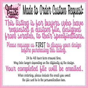 May include: Pink and white graphic with the text "Cut and Paste Digital Co." and "Made to Order Custom Request:" This listing is for buyers who have requested a custom file, designed from scratch, to their specifications. Please message us FIRST to discuss your design before purchasing this listing. 24 to 48 hour turn around time. May take longer depending on the difficulty of the design. Your completed file will be emailed. When ordering, please include the email you want the file sent to in the personalization box.