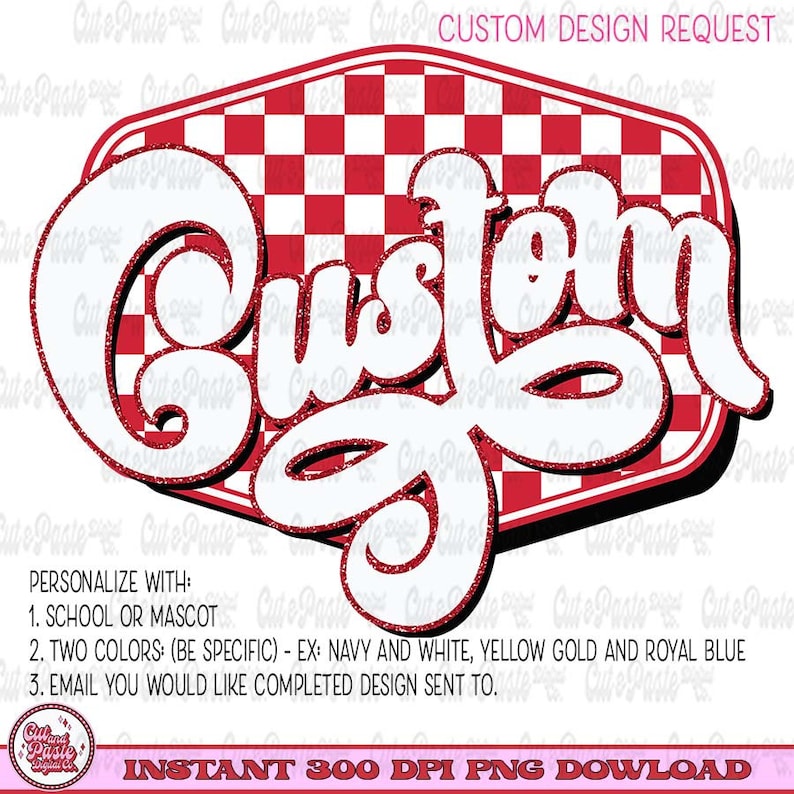 May include: A red and white checkered background with the word "Custom" in white with a glittery outline. The text is in a retro font style. The text reads "PERSONALIZE WITH: 1. SCHOOL OR MASCOT 2. TWO COLORS: (BE SPECIFIC) - EX: NAVY AND WHITE, YELLOW GOLD AND ROYAL BLUE 3. EMAIL YOU WOULD LIKE COMPLETED DESIGN SENT TO. INSTANT 300 DPI PNG DOWNLOAD"