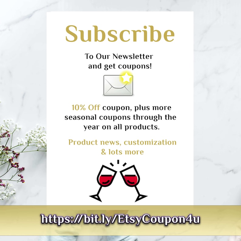 May include: A white card with gold text that says "Subscribe to Our Newsletter and get coupons!" with an illustration of an envelope with a star on it. The card also says "10% Off coupon, plus more seasonal coupons through the year on all products. Product news, customization & lots more" with an illustration of two wine glasses clinking. The card also includes the text "https://bit.ly/EtsyCoupon4u".