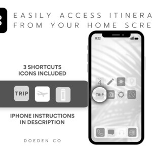 May include: A black and white image of a smartphone with a white background. The phone screen displays a home screen with a gray app icon that says "TRIP". The phone is on a white background. The text "EASILY ACCESS ITINERARY FROM YOUR HOME SCREEN" is at the top of the image. The text "3 SHORTCUTS ICONS INCLUDED" is in the middle of the image. The text "IPHONE INSTRUCTIONS IN DESCRIPTION" is at the bottom of the image. The text "DOEDEN CO" is at the bottom of the image.