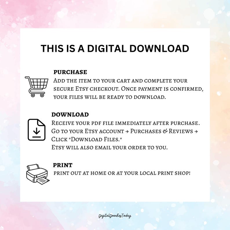 May include: White digital download instructions with black text. The text includes steps for purchase, download, and print. Icons of a shopping cart, a document with a downward arrow, and a printer are included.