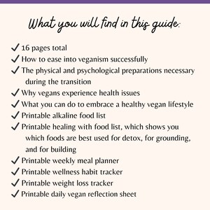 May include: A checklist of what you will find in this guide to veganism. The guide includes 16 pages, information on easing into veganism, physical and psychological preparations, health issues, embracing a healthy vegan lifestyle, printable food lists, a meal planner, habit tracker, weight loss tracker, and a daily reflection sheet.