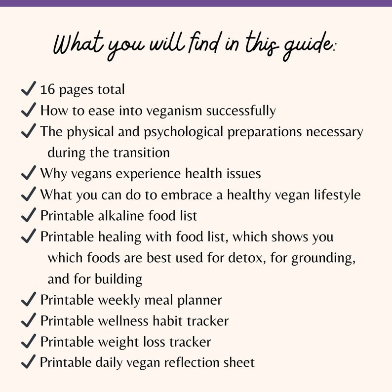 May include: A checklist of what you will find in this guide to veganism. The guide includes 16 pages, information on easing into veganism, physical and psychological preparations, health issues, embracing a healthy vegan lifestyle, printable food lists, a meal planner, habit tracker, weight loss tracker, and a daily reflection sheet.