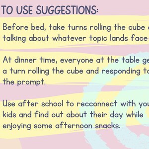May include: A pink and yellow graphic with the text "HOW TO USE SUGGESTIONS:" and three bullet points with suggestions for using a cube game. The first bullet point says "Before bed, take turns rolling the cube and talking about whatever topic lands face up.". The second bullet point says "At dinner time, everyone at the table gets a turn rolling the cube and responding to the prompt.". The third bullet point says "Use after school to reconnect with your kids and find out about their day while enjoying some afternoon snacks."