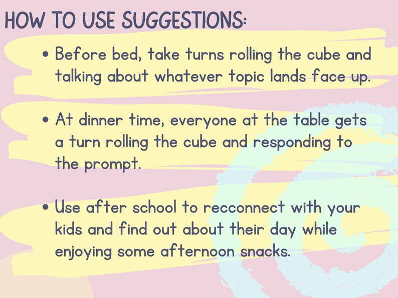 May include: A pink and yellow graphic with the text "HOW TO USE SUGGESTIONS:" and three bullet points with suggestions for using a cube game. The first bullet point says "Before bed, take turns rolling the cube and talking about whatever topic lands face up.". The second bullet point says "At dinner time, everyone at the table gets a turn rolling the cube and responding to the prompt.". The third bullet point says "Use after school to reconnect with your kids and find out about their day while enjoying some afternoon snacks."
