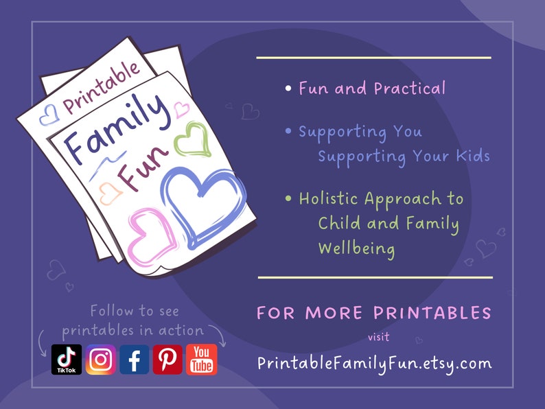 May include: A purple background with a stack of papers that say "Printable Family Fun" with hearts drawn on them. The text below says "Follow to see printables in action" with icons for TikTok, Instagram, Facebook, Pinterest, and YouTube. The text on the right side says "Fun and Practical", "Supporting You Supporting Your Kids", "Holistic Approach to Child and Family Wellbeing", and "FOR MORE PRINTABLES visit PrintableFamilyFun.etsy.com".