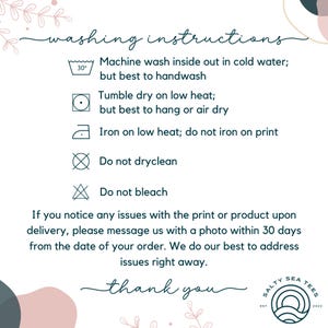 May include: Washing instructions for a garment. Machine wash inside out in cold water, but best to handwash. Tumble dry on low heat, but best to hang or air dry. Iron on low heat, do not iron on print. Do not dry clean. Do not bleach. If you notice any issues with the print or product upon delivery, please message us with a photo within 30 days from the date of your order. We do our best to address issues right away. Thank you.
