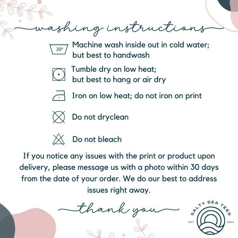 May include: Washing instructions for a garment. Machine wash inside out in cold water, but best to handwash. Tumble dry on low heat, but best to hang or air dry. Iron on low heat, do not iron on print. Do not dry clean. Do not bleach. If you notice any issues with the print or product upon delivery, please message us with a photo within 30 days from the date of your order. We do our best to address issues right away. Thank you.