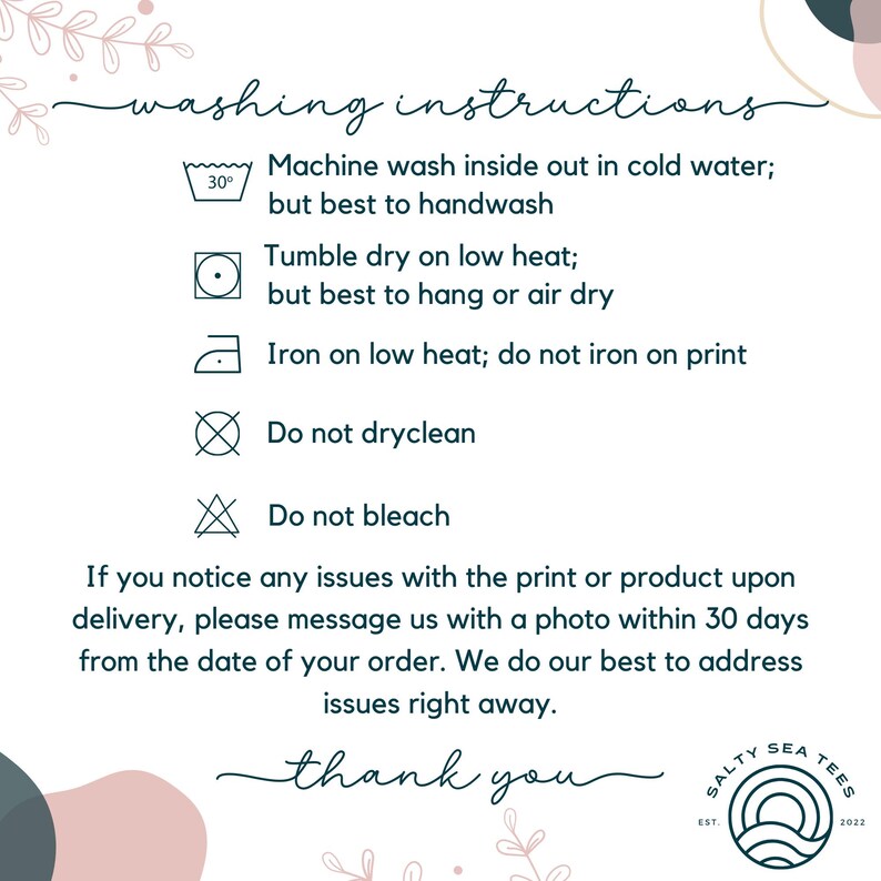 May include: Washing instructions for a garment. Machine wash inside out in cold water, but best to handwash. Tumble dry on low heat, but best to hang or air dry. Iron on low heat, do not iron on print. Do not dry clean. Do not bleach. If you notice any issues with the print or product upon delivery, please message us with a photo within 30 days from the date of your order. We do our best to address issues right away. Thank you.
