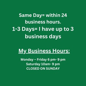 May include: Green background with white text outlining business hours. Same Day= within 24 business hours. 1-3 Days= I have up to 3 business days. My Business Hours: Monday - Friday 6 pm- 9 pm Saturday 10am-9 pm CLOSED ON SUNDAY