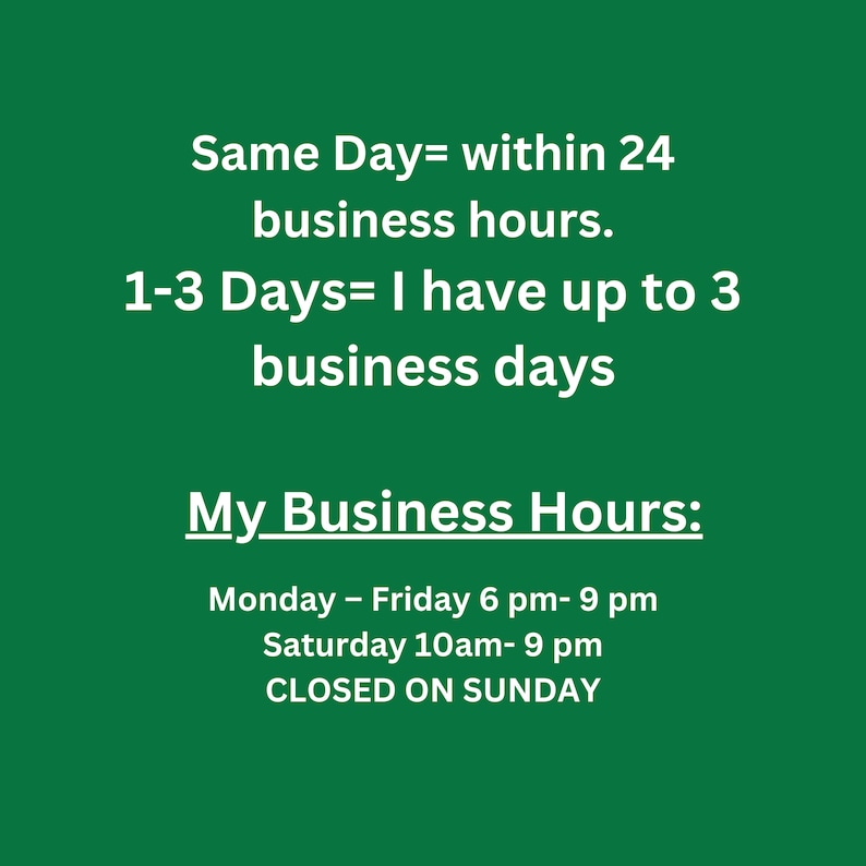 May include: Green background with white text outlining business hours. Same Day= within 24 business hours. 1-3 Days= I have up to 3 business days. My Business Hours: Monday - Friday 6 pm- 9 pm Saturday 10am-9 pm CLOSED ON SUNDAY