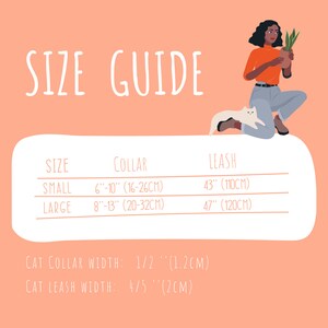 May include: Size guide for cat collars and leashes. Small collar is 6 to 10 inches (16 to 26 cm), large collar is 8 to 13 inches (20 to 32 cm). Small leash is 43 inches (110 cm), large leash is 47 inches (120 cm). Cat collar width is 1/2 inch (1.2 cm), cat leash width is 4/5 inch (2 cm).