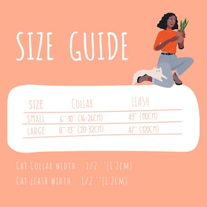 May include: Size guide for cat collars and leashes. Small collar is 6 to 10 inches (16 to 26 cm), large collar is 8 to 13 inches (20 to 32 cm). Small leash is 43 inches (110 cm), large leash is 47 inches (120 cm). Cat collar width is 1/2 inch (1.2 cm), cat leash width is 1/2 inch (1.2 cm).