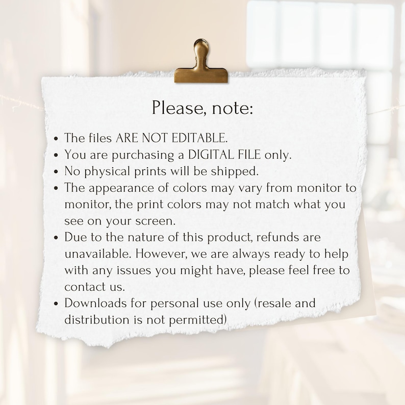 May include: A white text box with a black border and a gold paper clip at the top. The text box contains a list of terms and conditions for a digital file purchase. The text reads: "Please, note: The files ARE NOT EDITABLE. You are purchasing a DIGITAL FILE only. No physical prints will be shipped. The appearance of colors may vary from monitor to monitor, the print colors may not match what you see on your screen. Due to the nature of this product, refunds are unavailable. However, we are always ready to help with any issues you might have, please feel free to contact us. Downloads for personal use only (resale and distribution is not permitted)"