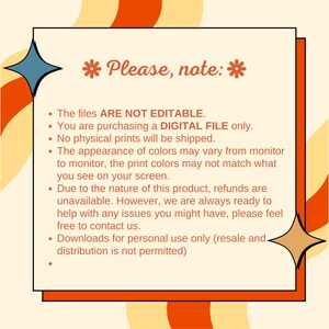 May include: A digital file download notice with a yellow, orange, and blue background. The text reads "Please, note:" and lists the following information: The files are not editable. You are purchasing a digital file only. No physical prints will be shipped. The appearance of colors may vary from monitor to monitor. The print colors may not match what you see on your screen. Due to the nature of this product, refunds are unavailable. However, we are always ready to help with any issues you might have, please feel free to contact us. Downloads for personal use only (resale and distribution is not permitted).