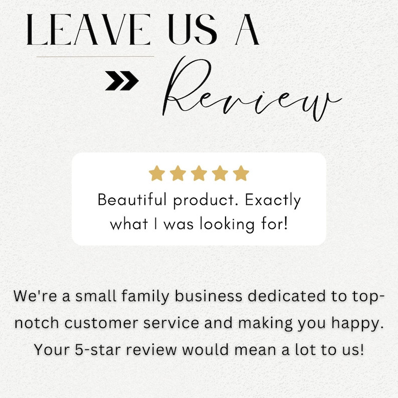 Op de afbeelding: Een witte achtergrond met zwarte tekst die "LEAVE US A >> Review" luidt. Onder de tekst bevindt zich een wit vak met vijf gouden sterren en de tekst "Beautiful product. Exactly what I was looking for!" Onder het vak bevindt zich meer zwarte tekst die luidt "We're a small family business dedicated to top-notch customer service and making you happy. Your 5-star review would mean a lot to us!"