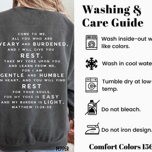 May include: A gray sweatshirt with a white print that reads "Come to me, all you who are weary and burdened, and I will give you rest. Take my yoke upon you and learn from me, for I am gentle and humble in heart, and you will find rest for your souls. For my yoke is easy and my burden is light. Matthew 11:28-30". The sweatshirt has a care guide on the right side of the image with instructions for washing, drying, and ironing.