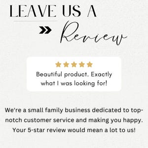 May include: A white background with black text that reads "LEAVE US A >> Review". Below the text is a white box with five gold stars and the text "Beautiful product. Exactly what I was looking for!" Below the box is more black text that reads "We're a small family business dedicated to top-notch customer service and making you happy. Your 5-star review would mean a lot to us!"