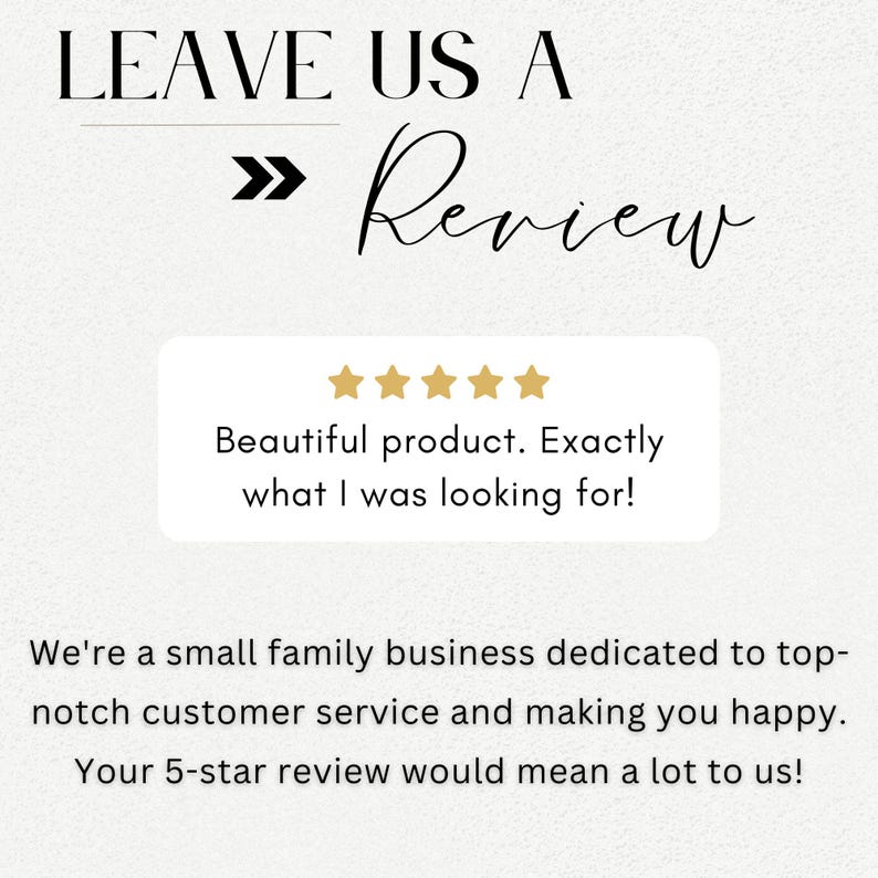 May include: A white background with black text that reads "LEAVE US A >> Review". Below the text is a white box with five gold stars and the text "Beautiful product. Exactly what I was looking for!" Below the box is more black text that reads "We're a small family business dedicated to top-notch customer service and making you happy. Your 5-star review would mean a lot to us!"