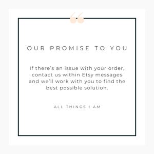 May include: A white square graphic with a black border and the text "OUR PROMISE TO YOU." The text below states, "If there's an issue with your order, contact us within Etsy messages and we'll work with you to find the best possible solution." The bottom text reads "ALL THINGS I AM."