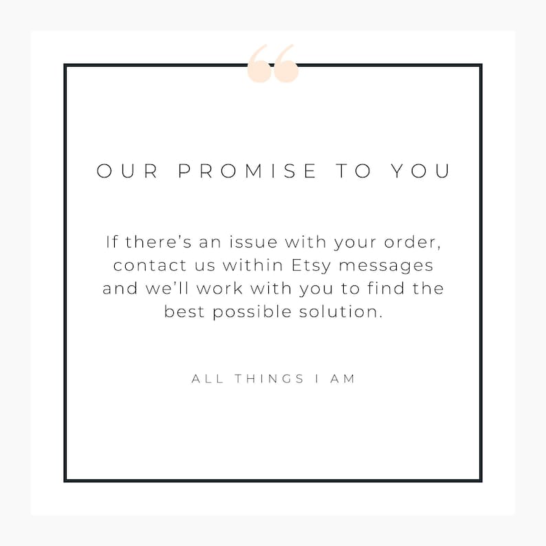 May include: A white square graphic with a black border and the text "OUR PROMISE TO YOU." The text below states, "If there's an issue with your order, contact us within Etsy messages and we'll work with you to find the best possible solution." The bottom text reads "ALL THINGS I AM."