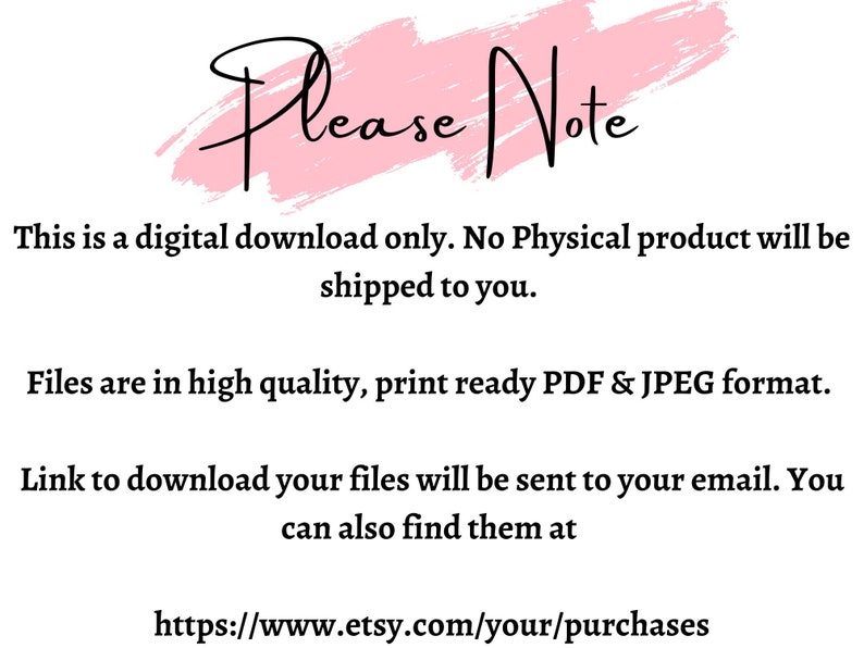 May include: A pink and white graphic with the text "Please Note" in black. The text below explains that this is a digital download only and no physical product will be shipped. It also states that the files are in high quality, print-ready PDF and JPEG format. The text also explains that a link to download the files will be sent to the buyer's email and that the files can also be found at https://www.etsy.com/your/purchases.