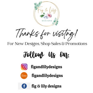 May include: A white background with the text "Fig & Lily Designs" in a gold circle with a floral design. The text "Thanks for visiting!" is below the circle. The text "For New Designs, Shop Sales & Promotions" is below that. The text "Follow Us On:" is below that. Below that are three icons: Instagram, Etsy, and Facebook. The Instagram icon has the text "figandlilydesigns" below it. The Etsy icon has the text "figandlilydesigns" below it. The Facebook icon has the text "fig & lily designs" below it.