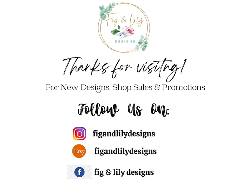 May include: A white background with the text "Fig & Lily Designs" in a gold circle with a floral design. The text "Thanks for visiting!" is below the circle. The text "For New Designs, Shop Sales & Promotions" is below that. The text "Follow Us On:" is below that. Below that are three icons: Instagram, Etsy, and Facebook. The Instagram icon has the text "figandlilydesigns" below it. The Etsy icon has the text "figandlilydesigns" below it. The Facebook icon has the text "fig & lily designs" below it.