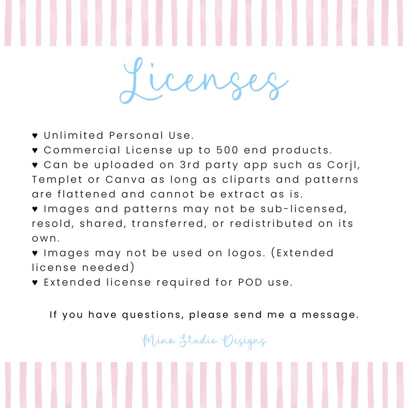 May include: A pink and white striped background with blue text outlining the terms of use for a commercial license. The text reads "Licenses", "Unlimited Personal Use", "Commercial License up to 500 end products", "Can be uploaded on 3rd party app such as Corjl, Templet or Canva as long as cliparts and patterns are flattened and cannot be extract as is", "Images and patterns may not be sub-licensed, resold, shared, transferred, or redistributed on its own", "Images may not be used on logos. (Extended license needed)", "Extended license required for POD use", "If you have questions, please send me a message.", and "Mina Studio Designs".