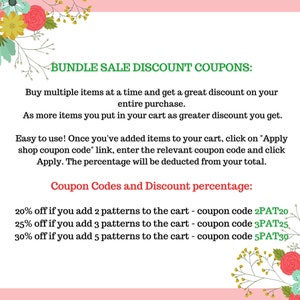 May include: A pink and green graphic with floral borders and text that reads "Bundle Sale Discount Coupons:"  Buy multiple items at a time and get a great discount on your entire purchase. As more items you put in your cart as greater discount you get. Easy to use! Once you've added items to your cart, click on "Apply shop coupon code" link, enter the relevant coupon code and click Apply. The percentage will be deducted from your total. Coupon Codes and Discount percentage: 20% off if you add 2 patterns to the cart - coupon code 2PAT20 25% off if you add 3 patterns to the cart - coupon code 3PAT25 30% off if you add 5 patterns to the cart - coupon code 5PAT30