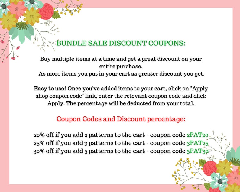 May include: A pink and green graphic with floral borders and text that reads "Bundle Sale Discount Coupons:"  Buy multiple items at a time and get a great discount on your entire purchase. As more items you put in your cart as greater discount you get. Easy to use! Once you've added items to your cart, click on "Apply shop coupon code" link, enter the relevant coupon code and click Apply. The percentage will be deducted from your total. Coupon Codes and Discount percentage: 20% off if you add 2 patterns to the cart - coupon code 2PAT20 25% off if you add 3 patterns to the cart - coupon code 3PAT25 30% off if you add 5 patterns to the cart - coupon code 5PAT30