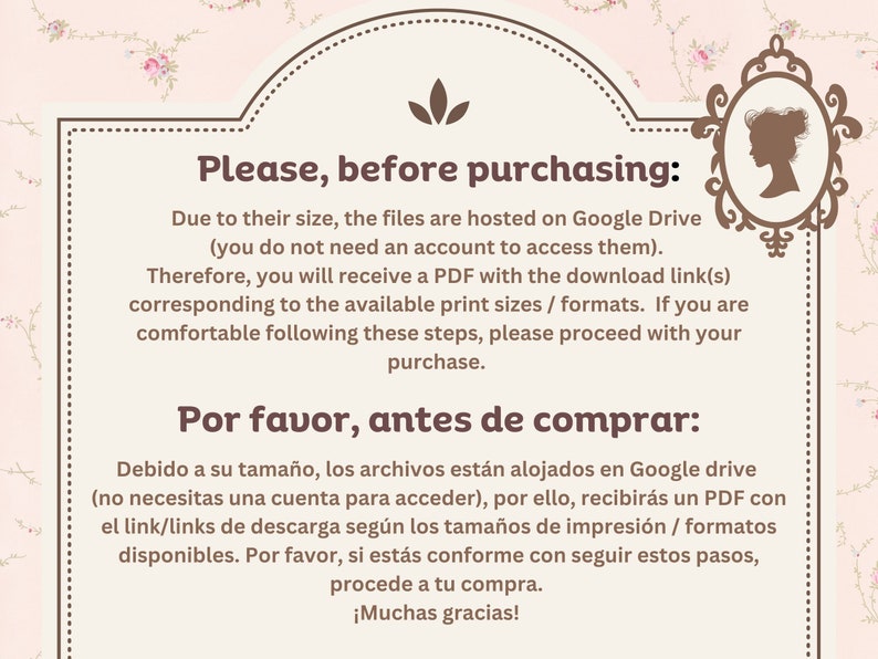 K&ouml;nnte beinhalten: Ein rosa-wei&szlig;er Blumenhintergrund mit einem wei&szlig;en Rahmen und braunem Text. Der Text lautet "Please, before purchasing: Due to their size, the files are hosted on Google Drive (you do not need an account to access them). Therefore, you will receive a PDF with the download link(s) corresponding to the available print sizes / formats. If you are comfortable following these steps, please proceed with your purchase. Por favor, antes de comprar: Debido a su tama&ntilde;o, los archivos est&aacute;n alojados en Google drive (no necesitas una cuenta para acceder), por ello, recibir&aacute;s un PDF con el link/links de descarga seg&uacute;n los tama&ntilde;os de impresi&oacute;n / formatos disponibles. Por favor, si est&aacute;s conforme con seguir estos pasos, procede a tu compra. &iexcl;Muchas gracias!"