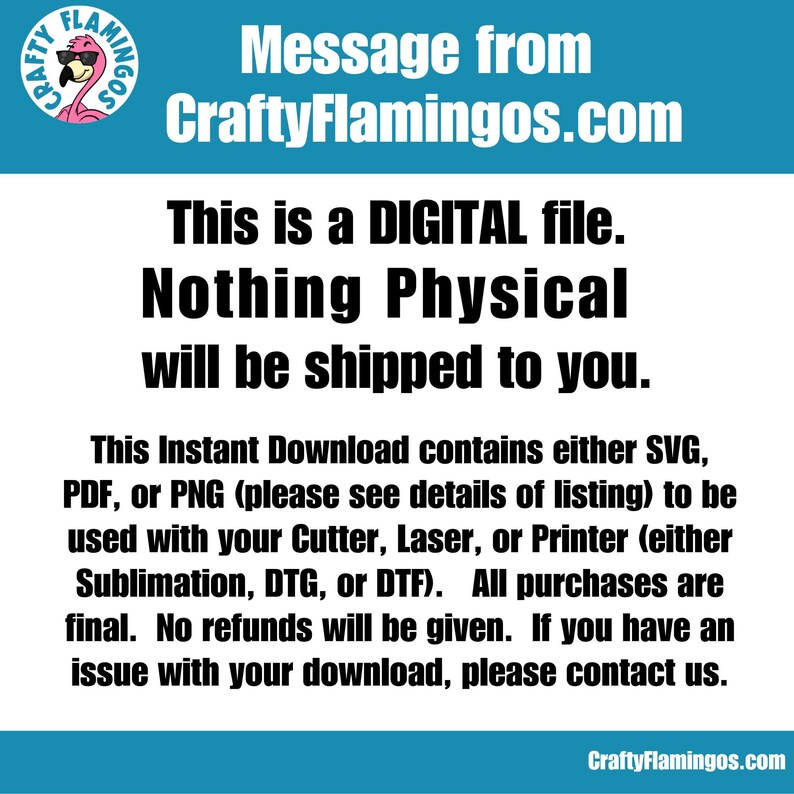 May include: A digital download message from CraftyFlamingos.com. The text states that this is a digital file and nothing physical will be shipped. The message also explains that the download contains either SVG, PDF, or PNG files and can be used with a cutter, laser, or printer for sublimation, DTG, or DTF. The message concludes by stating that all purchases are final and no refunds will be given. If there is an issue with the download, customers are encouraged to contact the seller.