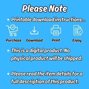 May include: A blue background with white text that reads "Please Note".  There are four icons with white outlines: a shopping cart, a download arrow, a printer, and a checkmark inside a document.  The text below the icons reads "Printable download instructions... Purchase Download Print Enjoy".  The text below the icons reads "This is a digital product. No physical product will be shipped."  The text below the icons reads "Please read the item details for a full description of this product."