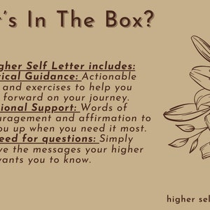 May include: A brown and white illustration of lilies with the text "What's In The Box?" and "Each Higher Self Letter includes: Practical Guidance: Actionable steps and exercises to help you move forward on your journey. Emotional Support: Words of encouragement and affirmation to lift you up when you need it most. No need for questions: Simply receive the messages your higher self wants you to know." and "higher self letter" at the bottom.