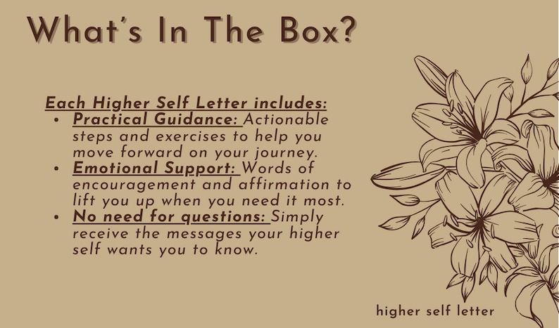 May include: A brown and white illustration of lilies with the text "What's In The Box?" and "Each Higher Self Letter includes: Practical Guidance: Actionable steps and exercises to help you move forward on your journey. Emotional Support: Words of encouragement and affirmation to lift you up when you need it most. No need for questions: Simply receive the messages your higher self wants you to know." and "higher self letter" at the bottom.