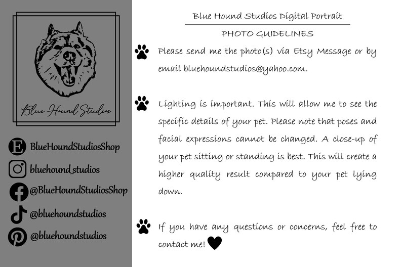 Pu&ograve; includere: Illustrazione in bianco e nero di una testa di cane con il testo "Blue Hound Studios" sotto.  Le icone dei social media e le informazioni di contatto sono elencate sotto l'illustrazione.  Il testo "Blue Hound Studios Digital Portrait PHOTO GUIDELINES" &egrave; in cima all'immagine.  Il testo "Please send me the photo(s) via Etsy Message or by email bluehoundstudios@yahoo.com." &egrave; sotto il titolo.  Il testo "Lighting is important. This will allow me to see the specific details of your pet. Please note that poses and facial expressions cannot be changed. A close-up of your pet sitting or standing is best. This will create a higher quality result compared to your pet lying down." &egrave; sotto l'indirizzo email.  Il testo "If you have any questions or concerns, feel free to contact me!" &egrave; in fondo all'immagine.
