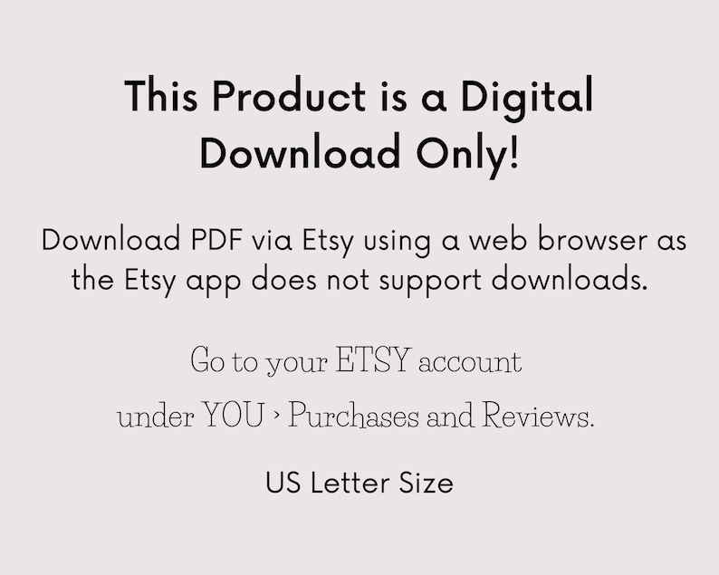 May include: Text-based image stating "This Product is a Digital Download Only!" with instructions to download the PDF via Etsy using a web browser, as the Etsy app does not support downloads. It also includes instructions to go to your Etsy account under "YOU, Purchases and Reviews." The image concludes with "US Letter Size."