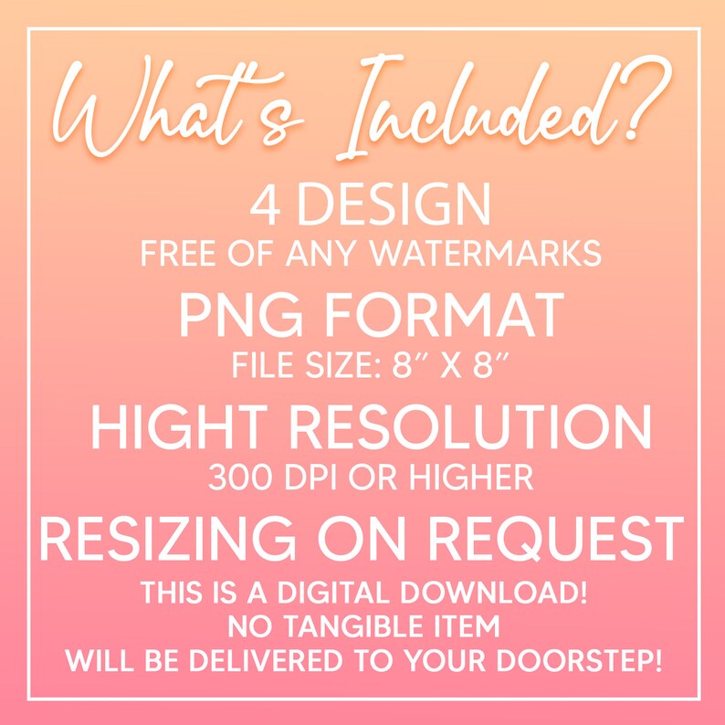 May include: A pink and orange gradient background with white text that says "What's Included?" and lists the details of a digital download: 4 designs, free of watermarks, PNG format, 8 inches by 8 inches, high resolution, 300 DPI or higher, resizing on request, digital download, no tangible item, will be delivered to your doorstep.